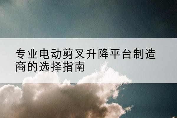 临泉电动剪叉升降平台厂家-专业电动剪叉升降平台制造商的选择指南
