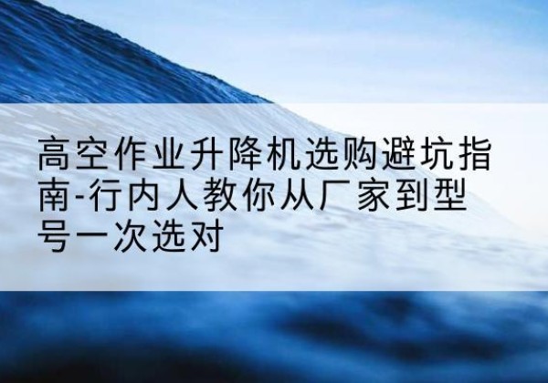 临泉升降平台厂家-高空作业升降机选购避坑指南-行内人教你从厂家到型号一次选对