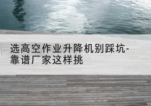 临泉剪叉式升降机厂家-选高空作业升降机别踩坑-靠谱厂家这样挑
