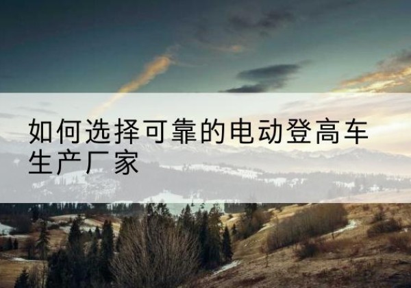 临泉电动登高车厂家-如何选择可靠的电动登高车生产厂家