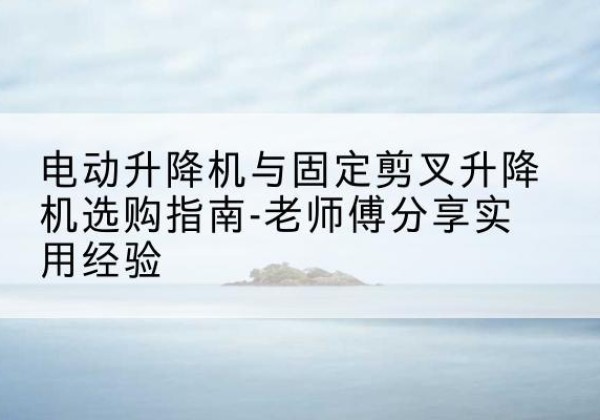 临泉电动升降机怎么选-电动升降机与固定剪叉升降机选购指南-老师傅分享实用经验