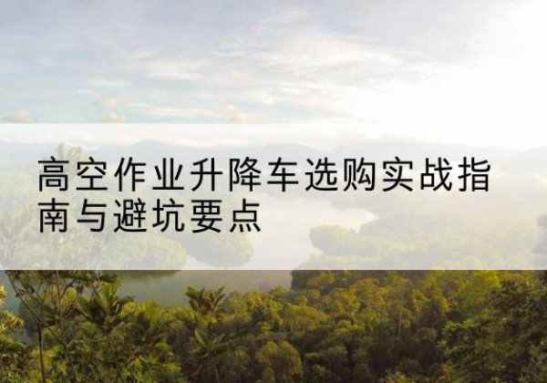 临泉升降车怎么选-高空作业升降车选购实战指南与避坑要点