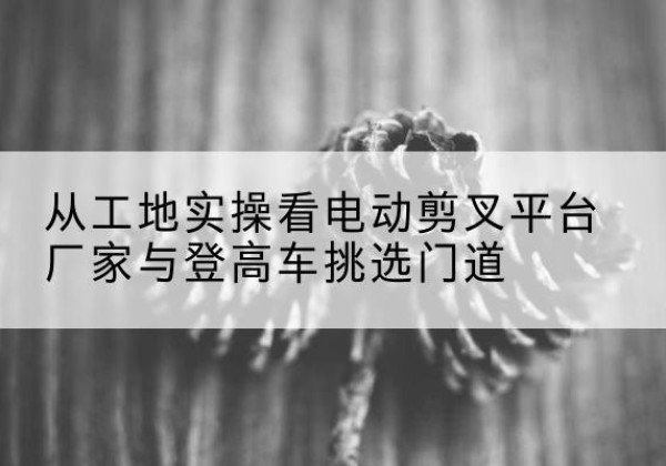临泉电动剪叉升降平台厂家-从工地实操看电动剪叉平台厂家与登高车挑选门道
