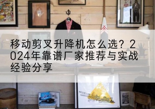 临泉升降平台厂家推荐-移动剪叉升降机怎么选？2024年靠谱厂家推荐与实战经验分享