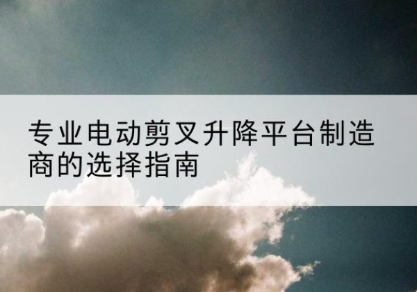 临泉电动剪叉升降平台厂家-专业电动剪叉升降平台制造商的选择指南