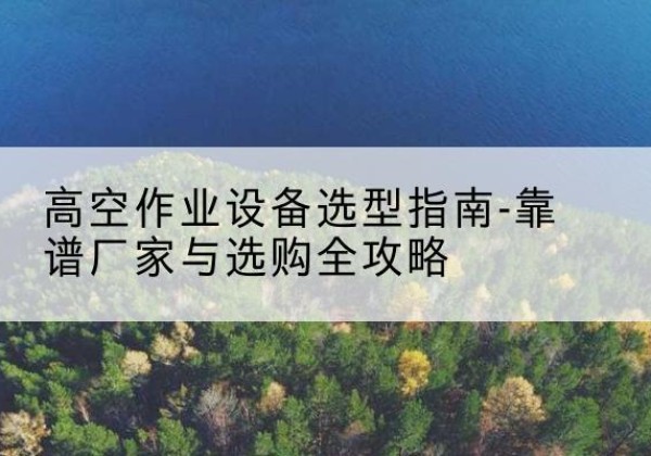 临泉升降车厂家-高空作业设备选型指南-靠谱厂家与选购全攻略